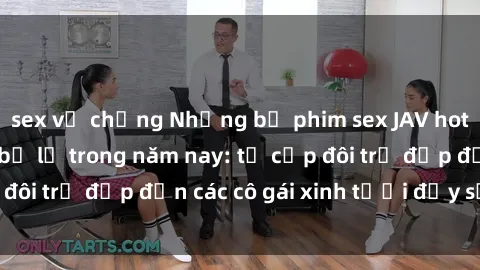 sex vợ chồng Những bộ phim sex JAV hot nhất không thể bỏ lỡ trong năm nay: từ cặp đôi trẻ đẹp đến các cô gái xinh tươi đầy sức hút.
