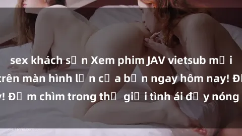 sex khách sạn Xem phim JAV vietsub mới nhất và hấp dẫn trên màn hình lớn của bạn ngay hôm nay! Đắm chìm trong thế giới tình ái đầy nóng bỏng và kích thích.