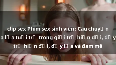 clip sex Phim sex sinh viên: Câu chuyện nóng bỏng của lứa tuổi trẻ trong giới trẻ hiện đại, đầy lửa và đam mê