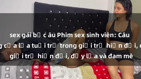 sex gái bắc âu Phim sex sinh viên: Câu chuyện nóng bỏng của lứa tuổi trẻ trong giới trẻ hiện đại, đầy lửa và đam mê