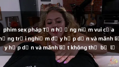 phim sex pháp Tận hưởng niềm vui của sex với gái trẻ: những trải nghiệm đầy hấp dẫn và mãnh liệt không thể bỏ lỡ
