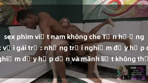 sex phim việt nam không che Tận hưởng niềm vui của sex với gái trẻ: những trải nghiệm đầy hấp dẫn và mãnh liệt không thể bỏ lỡ
