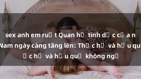 sex anh em ruột Quan hệ tình dục của nữ sinh Việt Nam ngày càng tăng lên: Thực hư và hậu quả không ngờ
