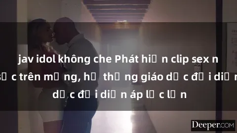 jav idol không che Phát hiện clip sex nữ sinh gây sốc trên mạng, hệ thống giáo dục đối diện áp lực lớn