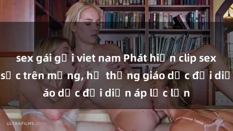 sex gái gọi viet nam Phát hiện clip sex nữ sinh gây sốc trên mạng, hệ thống giáo dục đối diện áp lực lớn