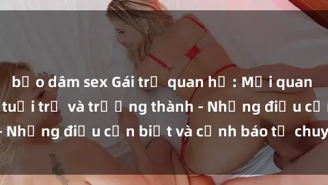 bạo dâm sex Gái trẻ quan hệ: Mối quan hệ khác biệt giữa tuổi trẻ và trưởng thành - Những điều cần biết và cảnh báo từ chuyên gia