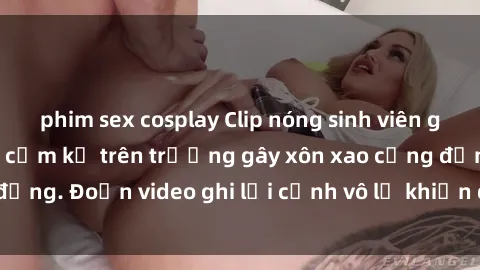 phim sex cosplay Clip nóng sinh viên gây sốc: Hành động cấm kỵ trên trường gây xôn xao cộng đồng. Đoạn video ghi lại cảnh vô lễ khiến dư luận bức xúc.