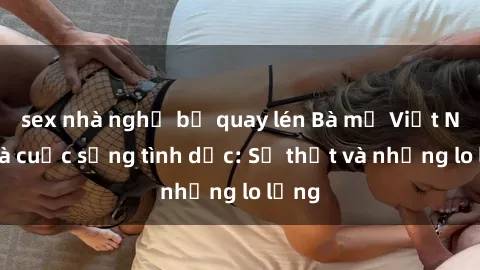 sex nhà nghỉ bị quay lén Bà mẹ Việt Nam và cuộc sống tình dục: Sự thật và những lo lắng