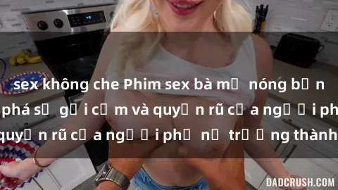 sex không che Phim sex bà mẹ nóng bỏng: Hành trình khám phá sự gợi cảm và quyến rũ của người phụ nữ trưởng thành.