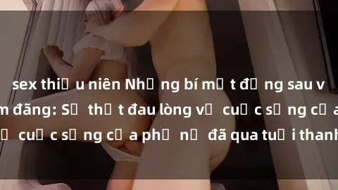 sex thiếu niên Những bí mật đằng sau vẻ ngoài gái già dâm đãng: Sự thật đau lòng về cuộc sống của phụ nữ đã qua tuổi thanh xuân