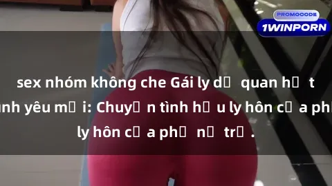 sex nhóm không che Gái ly dị quan hệ tìm kiếm tình yêu mới: Chuyện tình hậu ly hôn của phụ nữ trẻ.