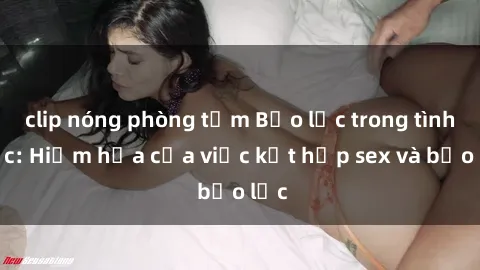 clip nóng phòng tắm Bạo lực trong tình dục: Hiểm họa của việc kết hợp sex và bạo lực