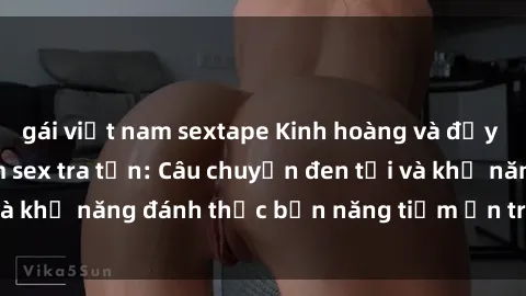 gái việt nam sextape Kinh hoàng và đầy kích thích với phim sex tra tấn: Câu chuyện đen tối và khả năng đánh thức bản năng tiềm ẩn trong con người