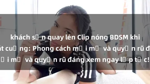 khách sạn quay lén Clip nóng BDSM khiến người xem phát cuồng: Phong cách mới mẻ và quyến rũ đáng xem ngay lập tức!