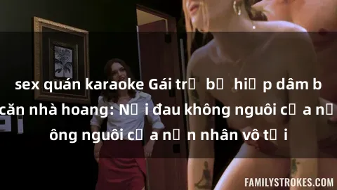 sex quán karaoke Gái trẻ bị hiếp dâm bạo lực trong căn nhà hoang: Nỗi đau không nguôi của nạn nhân vô tội