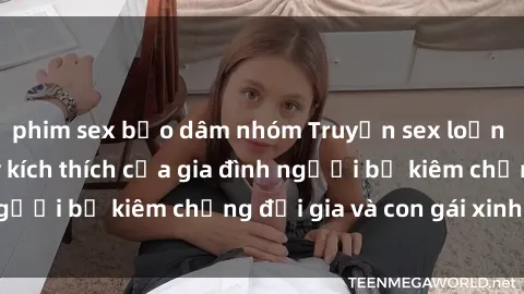 phim sex bạo dâm nhóm Truyện sex loạn luân: Bí mật đầy kích thích của gia đình người bố kiêm chồng đại gia và con gái xinh đẹp