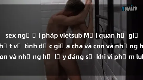 sex người pháp vietsub Mối quan hệ giữa cha và con: Sự thật về tình dục giữa cha và con và những hệ lụy đáng sợ khi vi phạm luật pháp.