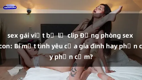 sex gái việt bị lộ clip Động phòng sex mẹ con: Bí mật tình yêu của gia đình hay phản cảm?