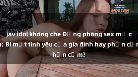 jav idol không che Động phòng sex mẹ con: Bí mật tình yêu của gia đình hay phản cảm?