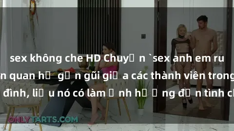 sex không che HD Chuyện `sex anh em ruột` - Đề cập đến quan hệ gần gũi giữa các thành viên trong gia đình, liệu nó có làm ảnh hưởng đến tình cảm gia đình hay không?
