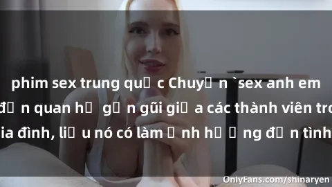 phim sex trung quốc Chuyện `sex anh em ruột` - Đề cập đến quan hệ gần gũi giữa các thành viên trong gia đình, liệu nó có làm ảnh hưởng đến tình cảm gia đình hay không?