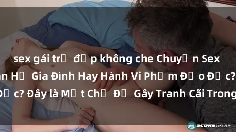 sex gái trẻ đẹp không che Chuyện Sex Ông Cháu: Mối Quan Hệ Gia Đình Hay Hành Vi Phạm Đạo Đức? Đây là Một Chủ Đề Gây Tranh Cãi Trong Xã Hội Hiện Nay.