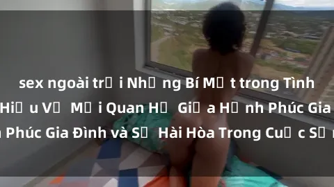 sex ngoài trời Những Bí Mật trong Tình Dục Gia Đình: Tìm Hiểu Về Mối Quan Hệ Giữa Hạnh Phúc Gia Đình và Sự Hài Hòa Trong Cuộc Sống Tình Dục