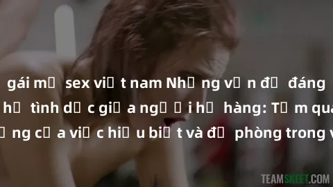 gái mỹ sex việt nam Những vấn đề đáng quan tâm về quan hệ tình dục giữa người họ hàng: Tầm quan trọng của việc hiểu biết và đề phòng trong việc tiếp xúc trong gia đình.