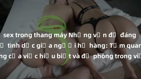 sex trong thang máy Những vấn đề đáng quan tâm về quan hệ tình dục giữa người họ hàng: Tầm quan trọng của việc hiểu biết và đề phòng trong việc tiếp xúc trong gia đình.