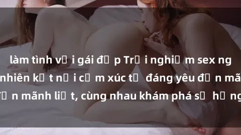 làm tình với gái đẹp Trải nghiệm sex ngoài trời: Khi thiên nhiên kết nối cảm xúc từ đáng yêu đến mãnh liệt, cùng nhau khám phá sự hứng khởi và thú vị.