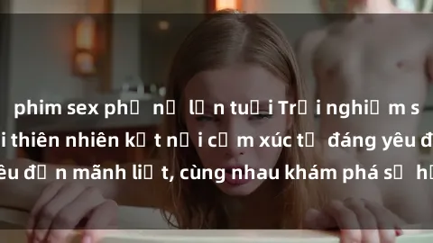 phim sex phụ nữ lớn tuổi Trải nghiệm sex ngoài trời: Khi thiên nhiên kết nối cảm xúc từ đáng yêu đến mãnh liệt, cùng nhau khám phá sự hứng khởi và thú vị.