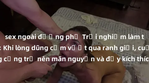 sex ngoài đường phố Trải nghiệm làm tình ngoài đường: Khi lòng dũng cảm vượt qua ranh giới, cuộc hẹn nơi công cộng trở nên mãn nguyện và đầy kích thích. Hành vi nguy hiểm, nhưng cũng tạo nên cảm giác 