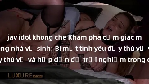 jav idol không che Khám phá cảm giác mới mẻ với sex trong nhà vệ sinh: Bí mật tình yêu đầy thú vị và hấp dẫn để trải nghiệm trong đêm hôm nay!
