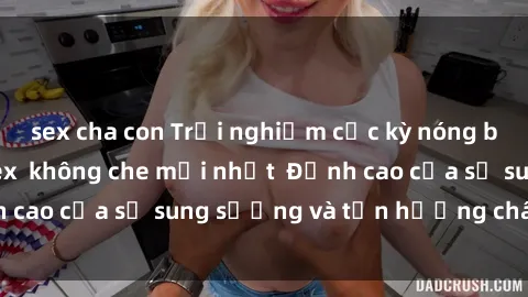sex cha con Trải nghiệm cực kỳ nóng bỏng trong phim sex  không che mới nhất  Đỉnh cao của sự sung sướng và tận hưởng chân thật