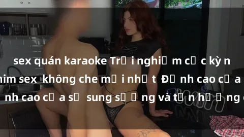 sex quán karaoke Trải nghiệm cực kỳ nóng bỏng trong phim sex  không che mới nhất  Đỉnh cao của sự sung sướng và tận hưởng chân thật