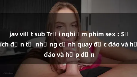 jav việt sub Trải nghiệm phim sex : Sự kích thích đến từ những cảnh quay độc đáo và hấp dẫn