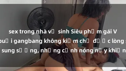 sex trong nhà vệ sinh Siêu phẩm gái Việt tham gia trong buổi gangbang không kiềm chế được lòng sung sướng, những cảnh nóng nảy khiến ai cũng phải mãn nhãn