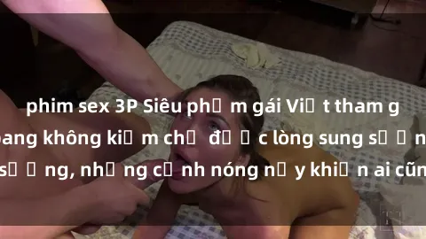 phim sex 3P Siêu phẩm gái Việt tham gia trong buổi gangbang không kiềm chế được lòng sung sướng, những cảnh nóng nảy khiến ai cũng phải mãn nhãn
