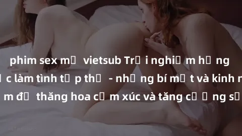 phim sex mỹ vietsub Trải nghiệm hứng khởi cùng với việc làm tình tập thể - những bí mật và kinh nghiệm để thăng hoa cảm xúc và tăng cường sự gắn kết trong mối quan hệ
