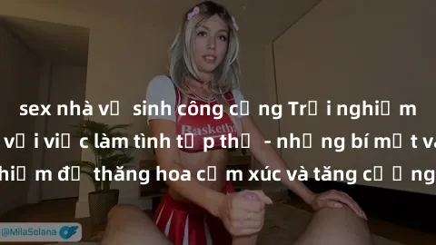sex nhà vệ sinh công cộng Trải nghiệm hứng khởi cùng với việc làm tình tập thể - những bí mật và kinh nghiệm để thăng hoa cảm xúc và tăng cường sự gắn kết trong mối quan hệ