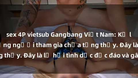 sex 4P vietsub Gangbang Việt Nam: Kỷ lục mới với số lượng người tham gia chưa từng thấy. Đây là lễ hội tình dục độc đáo và gây sốc.