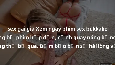 sex gái già Xem ngay phim sex bukkake hàng đầu với những bộ phim hấp dẫn, cảnh quay nóng bỏng không thể bỏ qua. Đảm bảo bạn sẽ hài lòng với trải nghiệm mới lạ này!