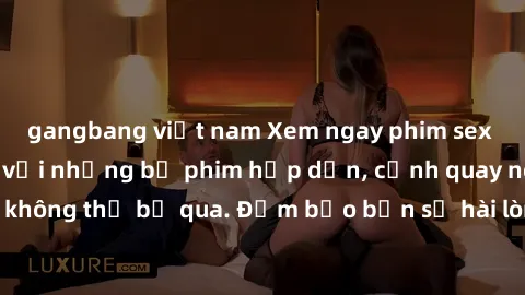 gangbang việt nam Xem ngay phim sex bukkake hàng đầu với những bộ phim hấp dẫn, cảnh quay nóng bỏng không thể bỏ qua. Đảm bảo bạn sẽ hài lòng với trải nghiệm mới lạ này!