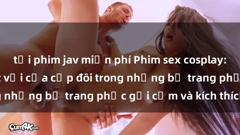 tải phim jav miễn phí Phim sex cosplay: Trải nghiệm tuyệt vời của cặp đôi trong những bộ trang phục gợi cảm và kích thích
