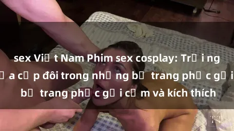 sex Việt Nam Phim sex cosplay: Trải nghiệm tuyệt vời của cặp đôi trong những bộ trang phục gợi cảm và kích thích
