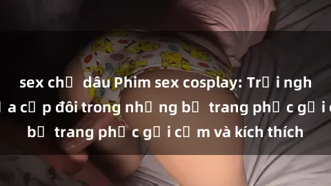 sex chị dâu Phim sex cosplay: Trải nghiệm tuyệt vời của cặp đôi trong những bộ trang phục gợi cảm và kích thích