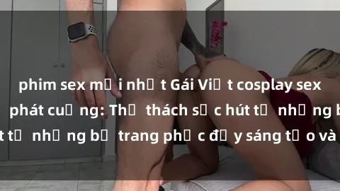 phim sex mới nhất Gái Việt cosplay sexy khiến fan hâm mộ phát cuồng: Thử thách sức hút từ những bộ trang phục đầy sáng tạo và quyến rũ!