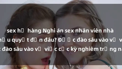 sex họ hàng Nghi án sex nhân viên nhà hàng: Hậu quả và hậu quyết đến đâu? Được đào sâu vào vụ việc cực kỳ nghiêm trọng này.