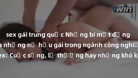 sex gái trung quốc Những bí mật đằng sau cuộc sống của những nữ hầu gái trong ngành công nghiệp sex: Cuộc sống, lẽ thường hay những khó khăn mà họ phải đối mặt.