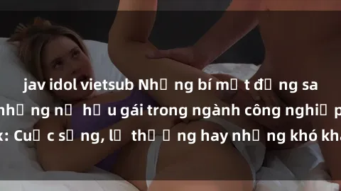 jav idol vietsub Những bí mật đằng sau cuộc sống của những nữ hầu gái trong ngành công nghiệp sex: Cuộc sống, lẽ thường hay những khó khăn mà họ phải đối mặt.